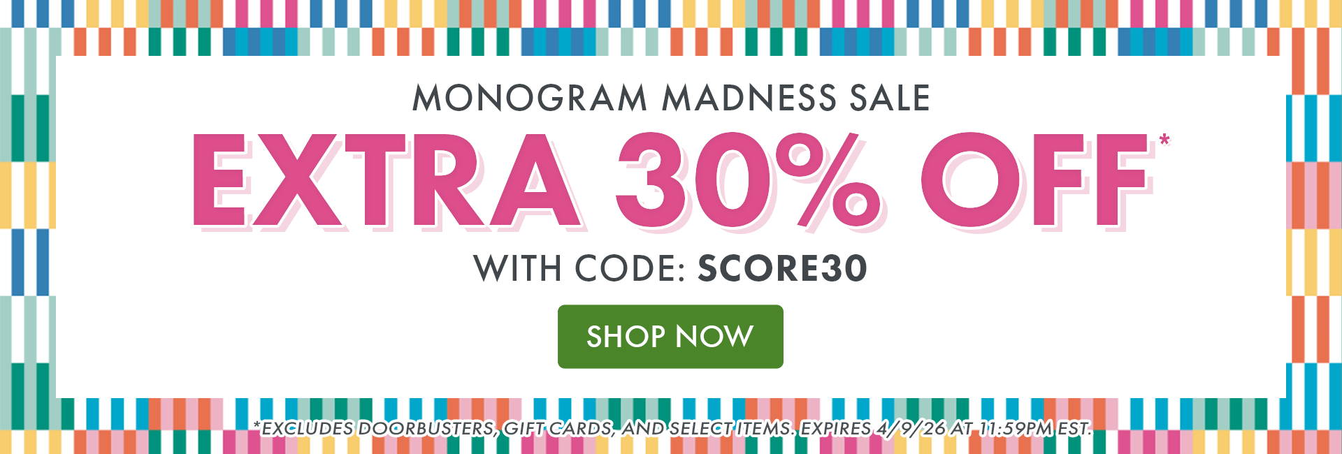 MONOGRAM MADNESS SALE | EXTRA 30% OFF* WITH CODE: SCORE30 | SHOP NOW | *EXCLUDES DOORBUSTERS, GIFT CARDS, AND SELECT ITEMS. EXPIRES 4/9/26 AT 11:59PM EST. MONOGRAM MADNESS SALE | EXTRA 30% OFF* WITH CODE: SCORE30 | SHOP NOW | *EXCLUDES DOORBUSTERS, GIFT CARDS, AND SELECT ITEMS. EXPIRES 4/9/26 AT 11:59PM EST.
