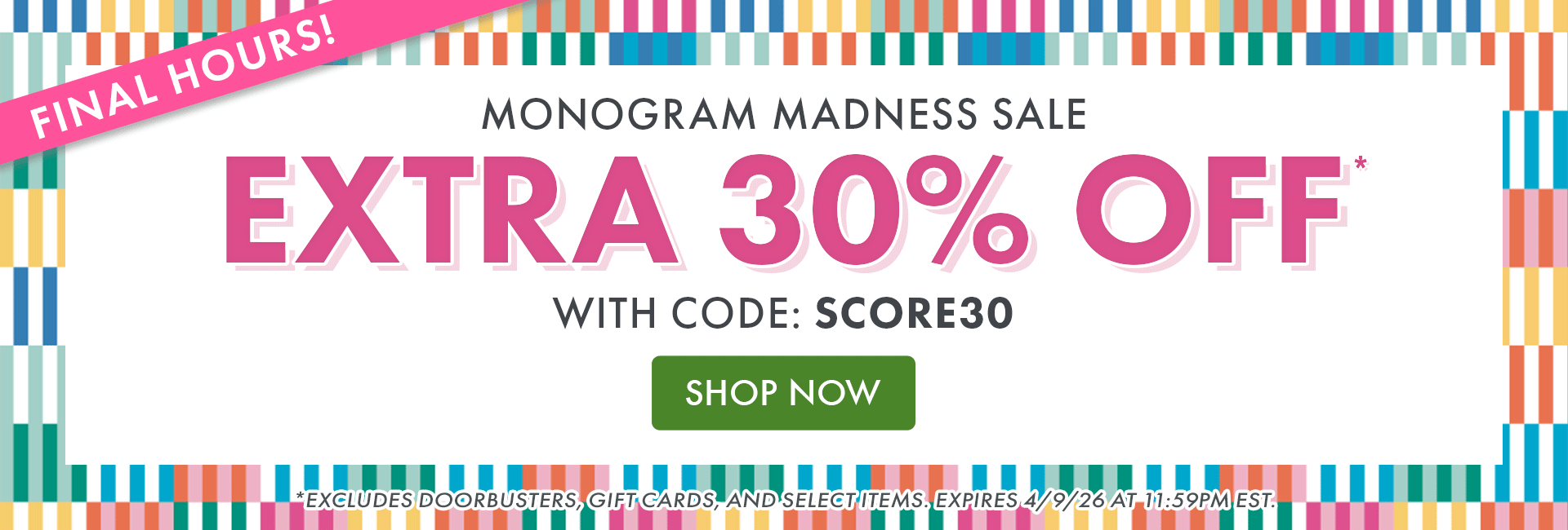 MONOGRAM MADNESS SALE | EXTRA 30% OFF* WITH CODE: SCORE30 | SHOP NOW | *EXCLUDES DOORBUSTERS, GIFT CARDS, AND SELECT ITEMS. EXPIRES 4/9/26 AT 11:59PM EST. MONOGRAM MADNESS SALE | EXTRA 30% OFF* WITH CODE: SCORE30 | SHOP NOW | *EXCLUDES DOORBUSTERS, GIFT CARDS, AND SELECT ITEMS. EXPIRES 4/9/26 AT 11:59PM EST.