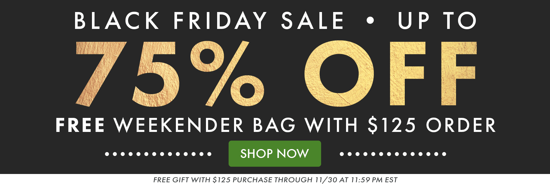 BLACK FRIDAY SALE | UP TO 75% OFF | FREE WEEKENDER BAG WITH $125 ORDER | SHOP NOW | FREE GIFT WITH $125 PURCHASE THROUGH 11/30 AT 11:59PM EST BLACK FRIDAY SALE | UP TO 75% OFF | FREE WEEKENDER BAG WITH $125 ORDER | SHOP NOW | FREE GIFT WITH $125 PURCHASE THROUGH 11/30 AT 11:59PM EST