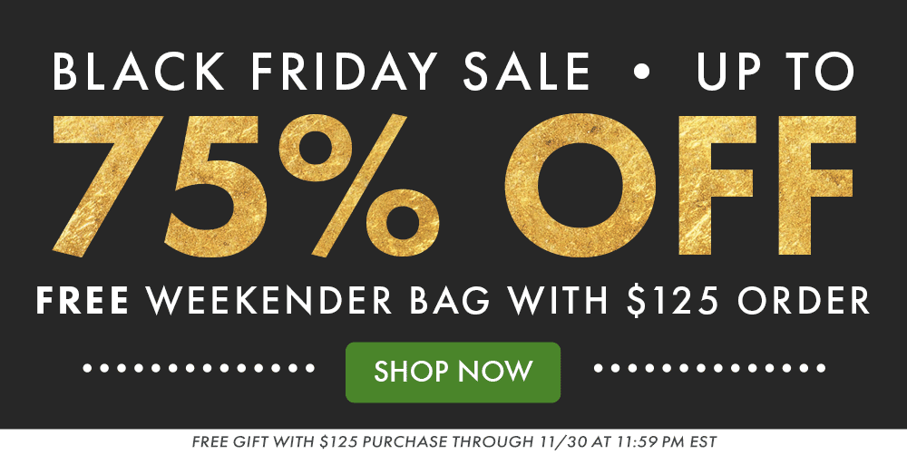 BLACK FRIDAY SALE | UP TO 75% OFF | FREE WEEKENDER BAG WITH $125 ORDER | SHOP NOW | FREE GIFT WITH $125 PURCHASE THROUGH 11/30 AT 11:59PM EST BLACK FRIDAY SALE | UP TO 75% OFF | FREE WEEKENDER BAG WITH $125 ORDER | SHOP NOW | FREE GIFT WITH $125 PURCHASE THROUGH 11/30 AT 11:59PM EST