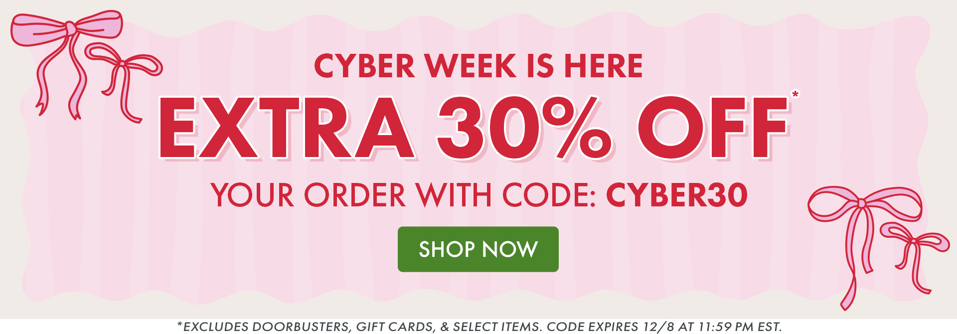 CYBER WEEK IS HERE | EXTRA 30% OFF* YOUR ORDER WITH CODE: CYBER30 | Excludes doorbusters, gift cards, & select items. Code expires 12/8 at 11:59 PM EST. CYBER WEEK IS HERE | EXTRA 30% OFF* YOUR ORDER WITH CODE: CYBER30 | Excludes doorbusters, gift cards, & select items. Code expires 12/8 at 11:59 PM EST.