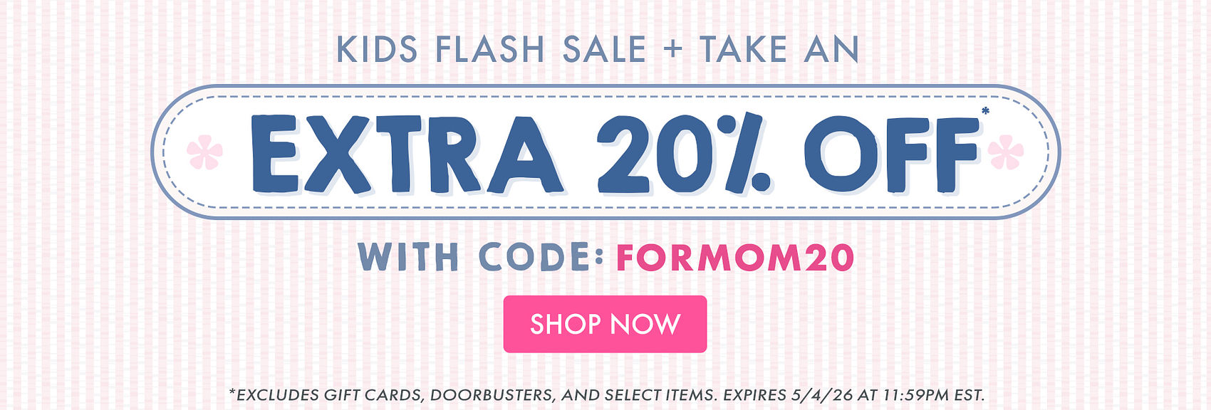 KIDS FLASH SALE | TAKE AN EXTRA 20% OFF* WITH CODE: FORMOM20 | *Excludes gift cards, doorbusters, and select items. Expires 5/4/26 at 11:59PM EST.