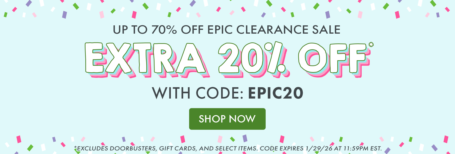 UP TO 70% OFF EPIC CLEARANCE SALE | EXTRA 20% OFF* WITH CODE: EPIC20 | SHOP NOW | *Excludes doorbusters, gift cards, & select items. Code expires 1/29/26 at 11:59 PM EST.