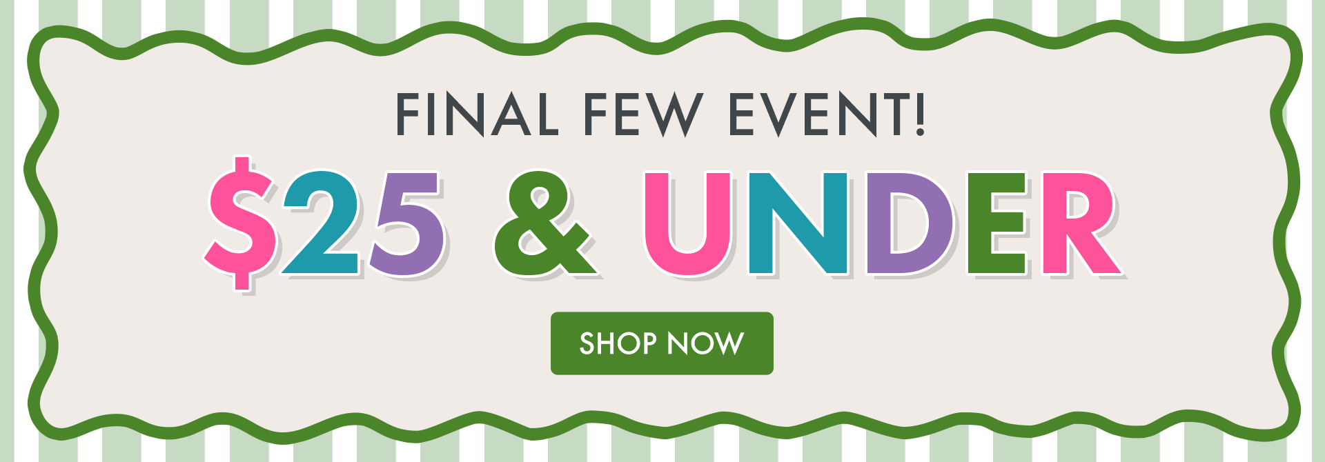 FINAL FEW EVENT | $25 & UNDER | SHOP NOW FINAL FEW EVENT | $25 & UNDER | SHOP NOW