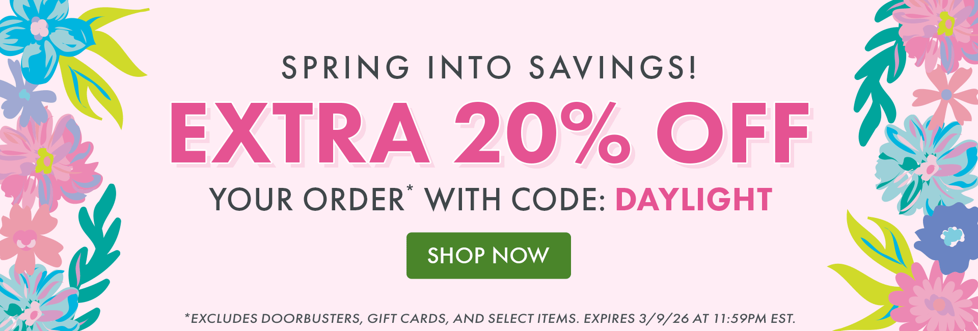 SPRING INTO SAVINGS! EXTRA 20% OFF YOUR ORDER* WITH CODE: DAYLIGHT | SHOP NOW | *EXCLUDES DOORBUSTERS, GIFT CARDS, AND SELECT ITEMS. EXPIRES 3/9/26 AT 11:59PM EST.