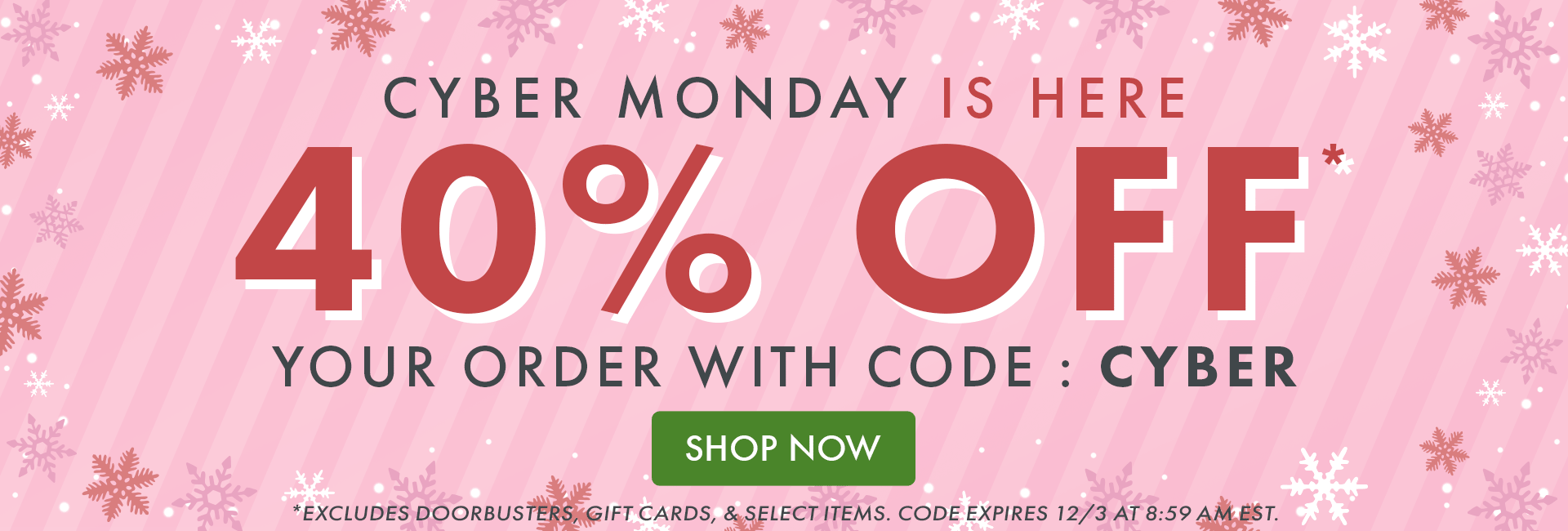 CYBER MONDAY IS HERE! 40% OFF* your order with code: CYBER | SHOP NOW | *Excludes doorbusters, gift cards, & select items. Code expires 12/3 at 8:59 AM EST