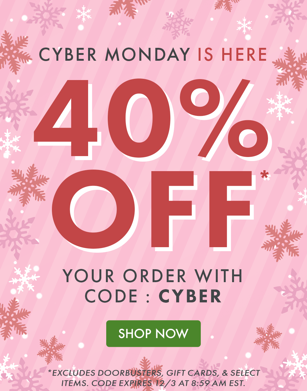 CYBER MONDAY IS HERE! 40% OFF* your order with code: CYBER | SHOP NOW | *Excludes doorbusters, gift cards, & select items. Code expires 12/3 at 8:59 AM EST