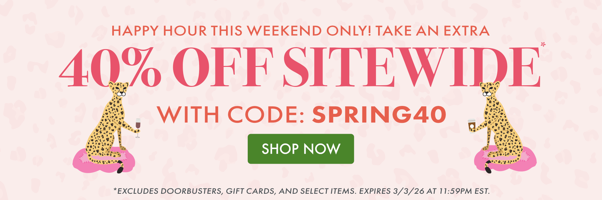 HAPPY HOUR THIS WEEKEND ONLY! TAKE AN EXTRA 40% OFF SITEWIDE* WITH CODE: SPRING40 *Excludes doorbusters, gift cards, and select items. Expires 3/3/26 at 11:59PM EST. HAPPY HOUR THIS WEEKEND ONLY! TAKE AN EXTRA 40% OFF SITEWIDE* WITH CODE: SPRING40 *Excludes doorbusters, gift cards, and select items. Expires 3/3/26 at 11:59PM EST.
