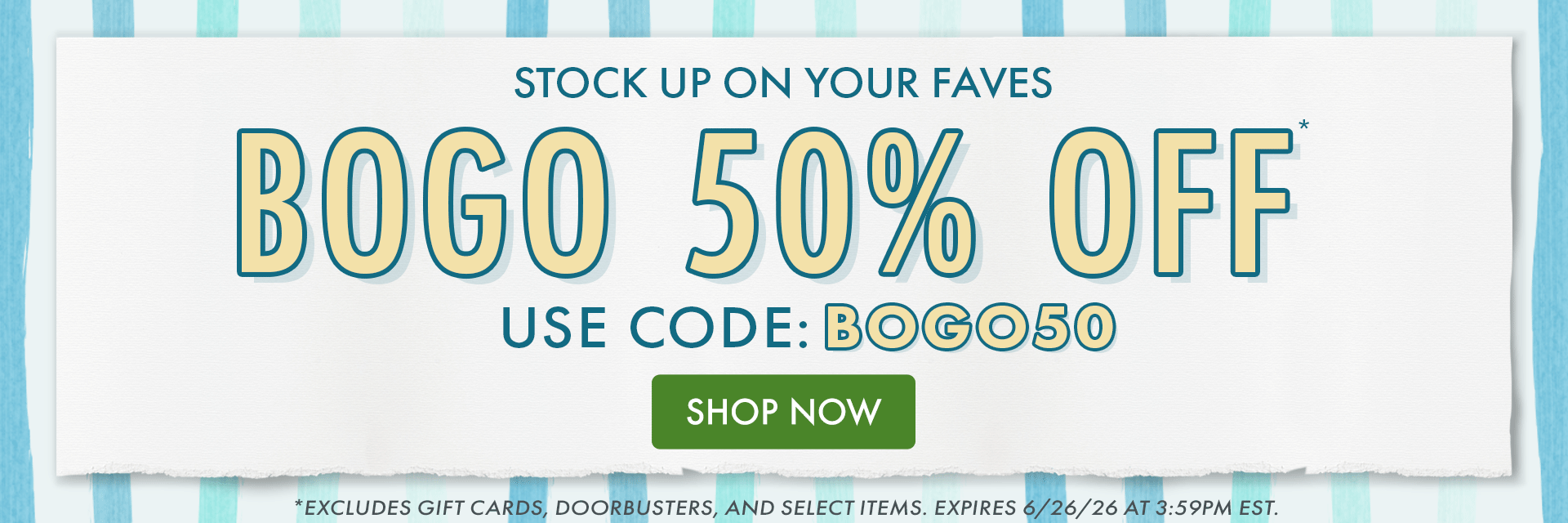 STOCK UP ON YOUR FAVES | BOGO 50% OFF* | USE CODE: BOGO50 | *Excludes gift cards, doorbusters, and select items. Expires 6/26/26 at 3:59PM EST. STOCK UP ON YOUR FAVES | BOGO 50% OFF* | USE CODE: BOGO50 | *Excludes gift cards, doorbusters, and select items. Expires 6/26/26 at 3:59PM EST.