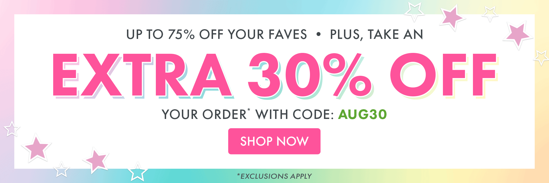 UP TO 75% OFF YOUR FAVES | PLUS, TAKE AN EXTRA 30% OFF YOUR ORDER* WITH CODE: AUG3O | *EXCLUSIONS APPLY