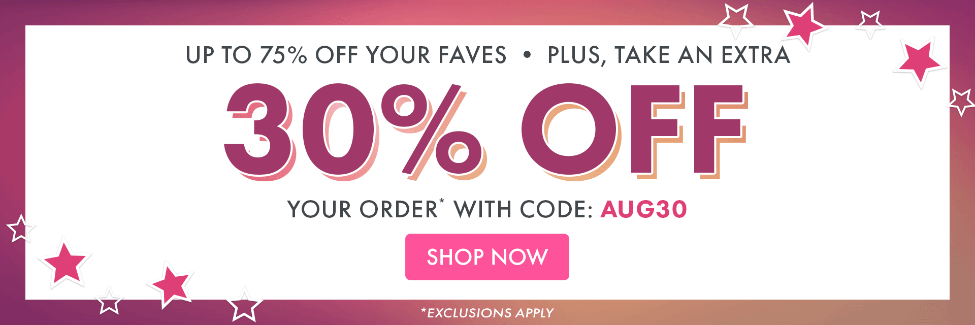 UP TO 75% OFF YOUR FAVES | PLUS, TAKE AN EXTRA 30% OFF YOUR ORDER* WITH CODE: AUG3O | *EXCLUSIONS APPLY