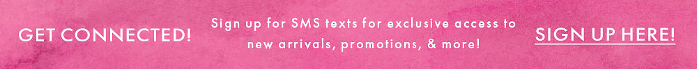 GET CONNECTED! Sign up for SMS texts for exclusive access to new arrivals & promotions! SIGN UP HERE! GET CONNECTED! Sign up for SMS texts for exclusive access to new arrivals & promotions! SIGN UP HERE!